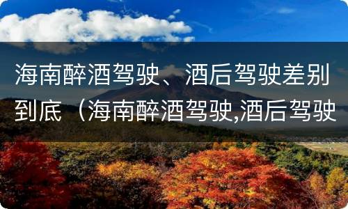 海南醉酒驾驶、酒后驾驶差别到底（海南醉酒驾驶,酒后驾驶差别到底有多大）