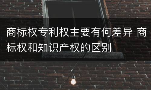 商标权专利权主要有何差异 商标权和知识产权的区别