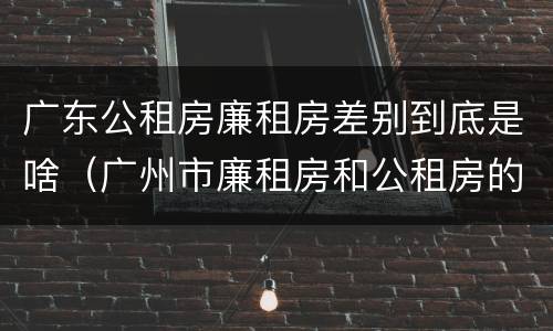 广东公租房廉租房差别到底是啥（广州市廉租房和公租房的区别）