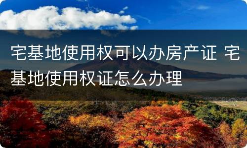 宅基地使用权可以办房产证 宅基地使用权证怎么办理