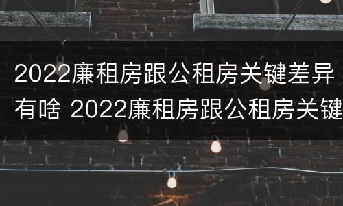 2022廉租房跟公租房关键差异有啥 2022廉租房跟公租房关键差异有啥影响