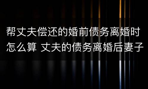 帮丈夫偿还的婚前债务离婚时怎么算 丈夫的债务离婚后妻子用偿还么