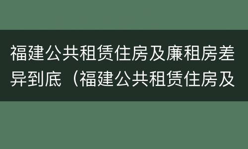 福建公共租赁住房及廉租房差异到底（福建公共租赁住房及廉租房差异到底有多大）