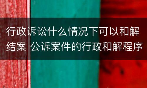 行政诉讼什么情况下可以和解结案 公诉案件的行政和解程序