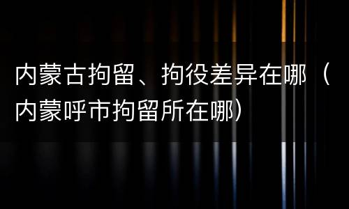 内蒙古拘留、拘役差异在哪（内蒙呼市拘留所在哪）