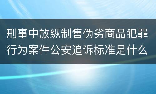 刑事中放纵制售伪劣商品犯罪行为案件公安追诉标准是什么