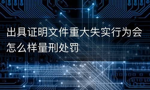 出具证明文件重大失实行为会怎么样量刑处罚