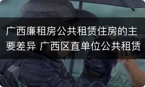 广西廉租房公共租赁住房的主要差异 广西区直单位公共租赁住房