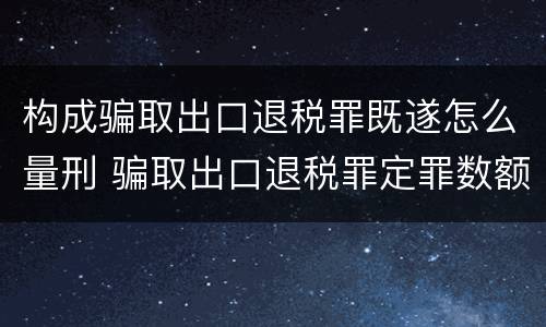 构成骗取出口退税罪既遂怎么量刑 骗取出口退税罪定罪数额