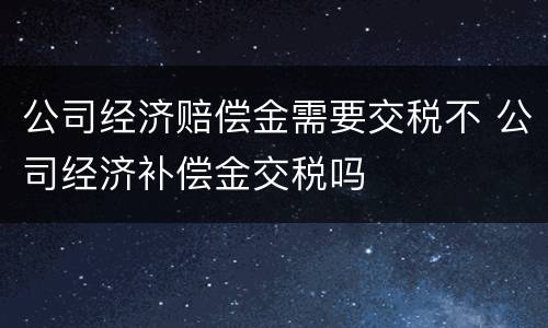 公司经济赔偿金需要交税不 公司经济补偿金交税吗