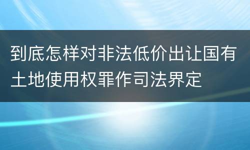 到底怎样对非法低价出让国有土地使用权罪作司法界定
