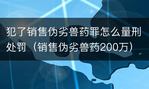 犯了销售伪劣兽药罪怎么量刑处罚（销售伪劣兽药200万）