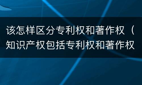 该怎样区分专利权和著作权（知识产权包括专利权和著作权吗）