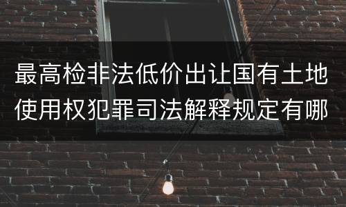 最高检非法低价出让国有土地使用权犯罪司法解释规定有哪些内容