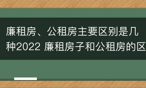 廉租房、公租房主要区别是几种2022 廉租房子和公租房的区别