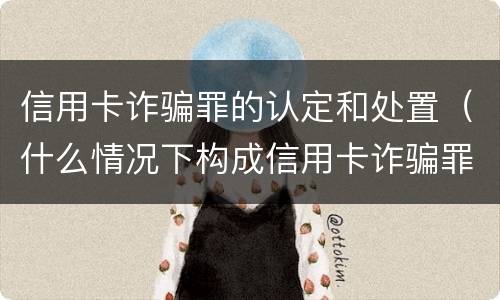 信用卡诈骗罪的认定和处置（什么情况下构成信用卡诈骗罪）
