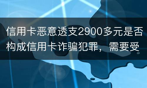 信用卡恶意透支2900多元是否构成信用卡诈骗犯罪，需要受到刑事处罚吗