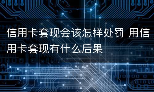 信用卡套现会该怎样处罚 用信用卡套现有什么后果