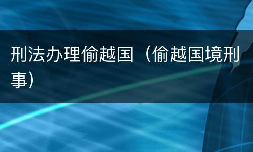 刑法办理偷越国（偷越国境刑事）