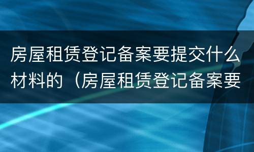 房屋租赁登记备案要提交什么材料的（房屋租赁登记备案要提交什么材料的证明）