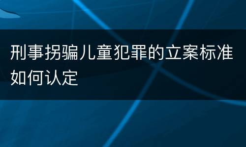 刑事拐骗儿童犯罪的立案标准如何认定