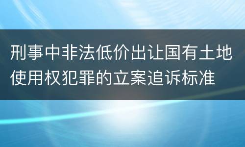 刑事中非法低价出让国有土地使用权犯罪的立案追诉标准