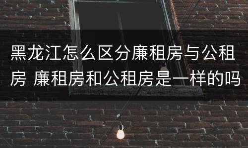 黑龙江怎么区分廉租房与公租房 廉租房和公租房是一样的吗