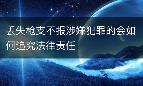 丢失枪支不报涉嫌犯罪的会如何追究法律责任