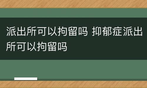 派出所可以拘留吗 抑郁症派出所可以拘留吗