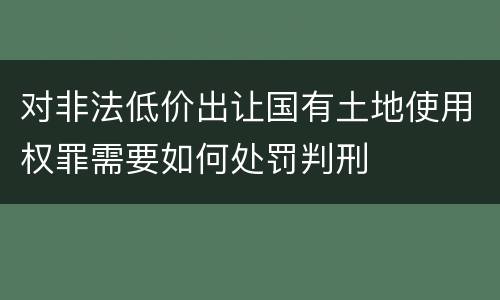 对非法低价出让国有土地使用权罪需要如何处罚判刑