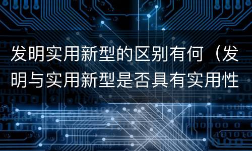 发明实用新型的区别有何（发明与实用新型是否具有实用性）