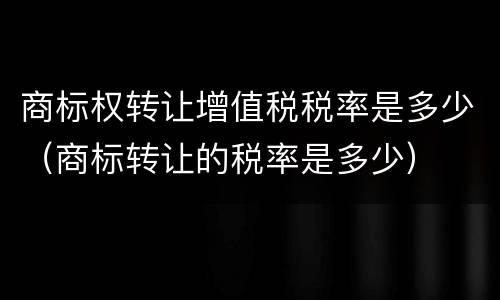 商标权转让增值税税率是多少（商标转让的税率是多少）