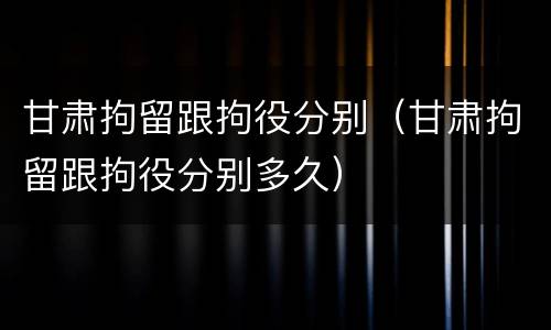 甘肃拘留跟拘役分别（甘肃拘留跟拘役分别多久）