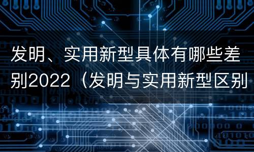 发明、实用新型具体有哪些差别2022（发明与实用新型区别）