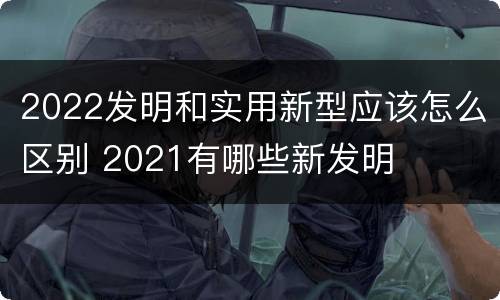 2022发明和实用新型应该怎么区别 2021有哪些新发明