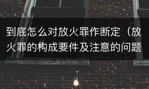 到底怎么对放火罪作断定（放火罪的构成要件及注意的问题）