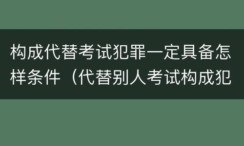 构成代替考试犯罪一定具备怎样条件（代替别人考试构成犯罪吗）