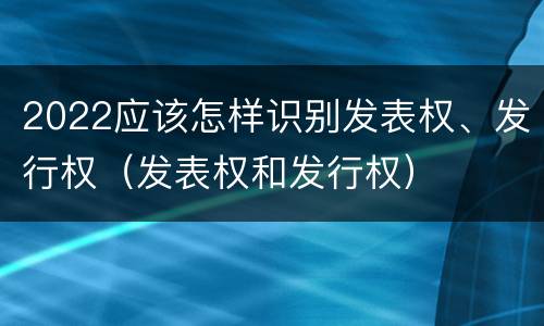 2022应该怎样识别发表权、发行权（发表权和发行权）