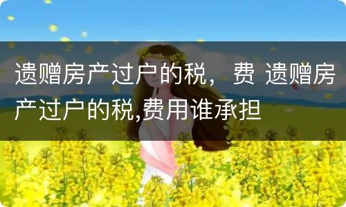遗赠房产过户的税，费 遗赠房产过户的税,费用谁承担