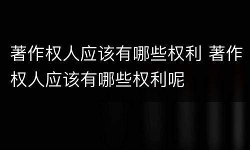 著作权人应该有哪些权利 著作权人应该有哪些权利呢