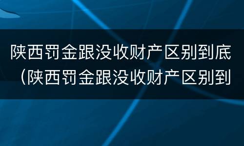 陕西罚金跟没收财产区别到底（陕西罚金跟没收财产区别到底在哪）