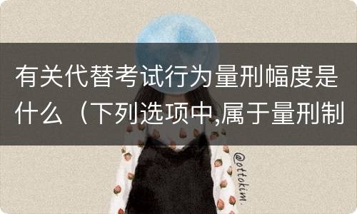 有关代替考试行为量刑幅度是什么（下列选项中,属于量刑制度的有）