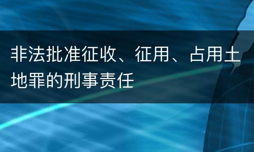 非法批准征收、征用、占用土地罪的刑事责任
