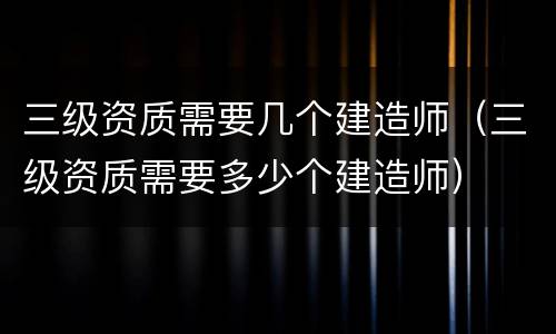 三级资质需要几个建造师（三级资质需要多少个建造师）