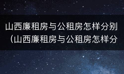 山西廉租房与公租房怎样分别（山西廉租房与公租房怎样分别管理）