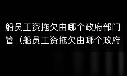 船员工资拖欠由哪个政府部门管（船员工资拖欠由哪个政府部门管辖）