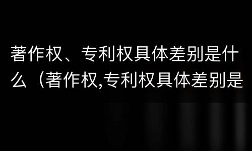 著作权、专利权具体差别是什么（著作权,专利权具体差别是什么）