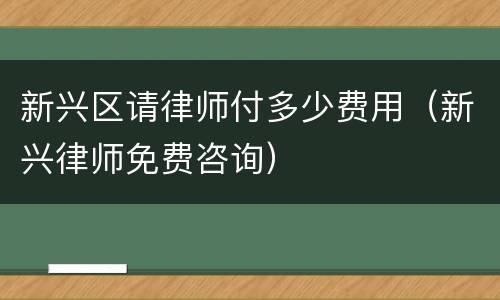 新兴区请律师付多少费用（新兴律师免费咨询）
