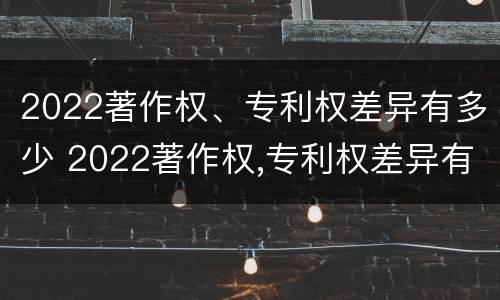 2022著作权、专利权差异有多少 2022著作权,专利权差异有多少种