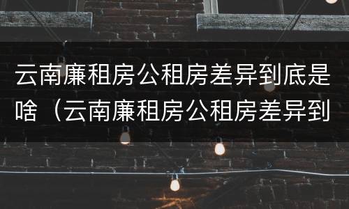 云南廉租房公租房差异到底是啥（云南廉租房公租房差异到底是啥原因）